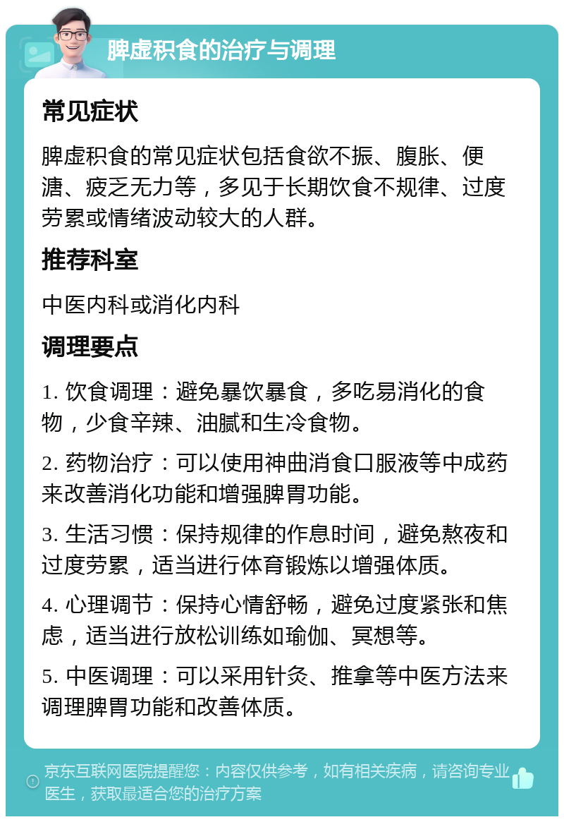 脾虚积食的治疗与调理 常见症状 脾虚积食的常见症状包括食欲不振、腹胀、便溏、疲乏无力等，多见于长期饮食不规律、过度劳累或情绪波动较大的人群。 推荐科室 中医内科或消化内科 调理要点 1. 饮食调理：避免暴饮暴食，多吃易消化的食物，少食辛辣、油腻和生冷食物。 2. 药物治疗：可以使用神曲消食口服液等中成药来改善消化功能和增强脾胃功能。 3. 生活习惯：保持规律的作息时间，避免熬夜和过度劳累，适当进行体育锻炼以增强体质。 4. 心理调节：保持心情舒畅，避免过度紧张和焦虑，适当进行放松训练如瑜伽、冥想等。 5. 中医调理：可以采用针灸、推拿等中医方法来调理脾胃功能和改善体质。