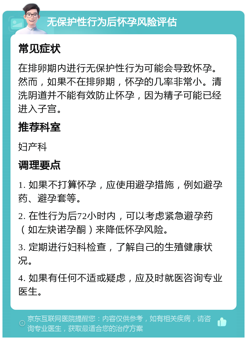 无保护性行为后怀孕风险评估 常见症状 在排卵期内进行无保护性行为可能会导致怀孕。然而，如果不在排卵期，怀孕的几率非常小。清洗阴道并不能有效防止怀孕，因为精子可能已经进入子宫。 推荐科室 妇产科 调理要点 1. 如果不打算怀孕，应使用避孕措施，例如避孕药、避孕套等。 2. 在性行为后72小时内，可以考虑紧急避孕药（如左炔诺孕酮）来降低怀孕风险。 3. 定期进行妇科检查，了解自己的生殖健康状况。 4. 如果有任何不适或疑虑，应及时就医咨询专业医生。