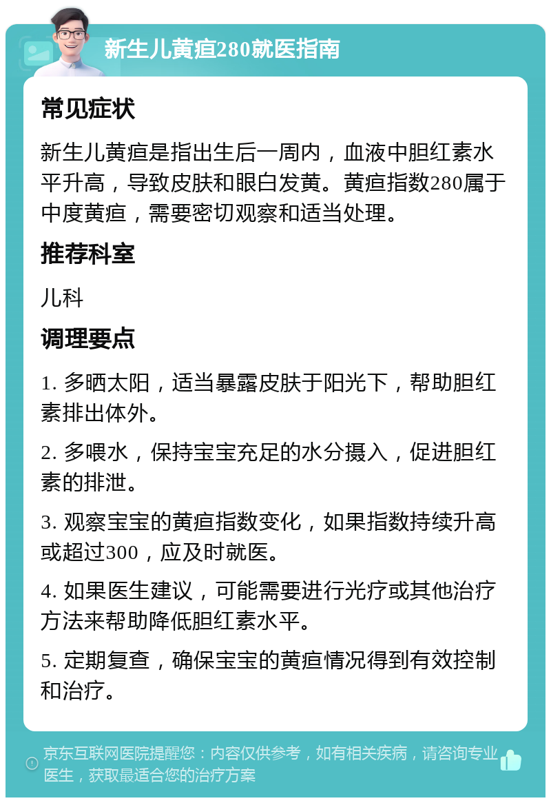 新生儿黄疸280就医指南 常见症状 新生儿黄疸是指出生后一周内，血液中胆红素水平升高，导致皮肤和眼白发黄。黄疸指数280属于中度黄疸，需要密切观察和适当处理。 推荐科室 儿科 调理要点 1. 多晒太阳，适当暴露皮肤于阳光下，帮助胆红素排出体外。 2. 多喂水，保持宝宝充足的水分摄入，促进胆红素的排泄。 3. 观察宝宝的黄疸指数变化，如果指数持续升高或超过300，应及时就医。 4. 如果医生建议，可能需要进行光疗或其他治疗方法来帮助降低胆红素水平。 5. 定期复查，确保宝宝的黄疸情况得到有效控制和治疗。