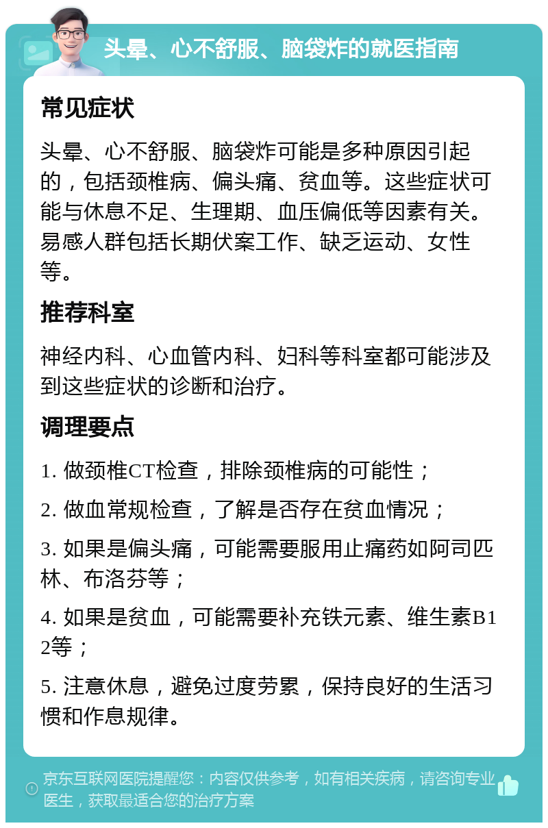 头晕、心不舒服、脑袋炸的就医指南 常见症状 头晕、心不舒服、脑袋炸可能是多种原因引起的，包括颈椎病、偏头痛、贫血等。这些症状可能与休息不足、生理期、血压偏低等因素有关。易感人群包括长期伏案工作、缺乏运动、女性等。 推荐科室 神经内科、心血管内科、妇科等科室都可能涉及到这些症状的诊断和治疗。 调理要点 1. 做颈椎CT检查，排除颈椎病的可能性； 2. 做血常规检查，了解是否存在贫血情况； 3. 如果是偏头痛，可能需要服用止痛药如阿司匹林、布洛芬等； 4. 如果是贫血，可能需要补充铁元素、维生素B12等； 5. 注意休息，避免过度劳累，保持良好的生活习惯和作息规律。