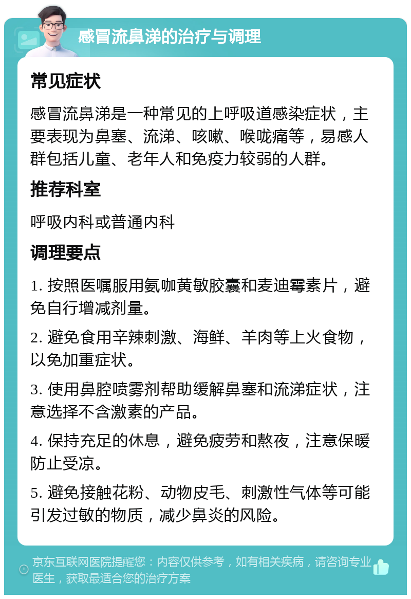 感冒流鼻涕的治疗与调理 常见症状 感冒流鼻涕是一种常见的上呼吸道感染症状，主要表现为鼻塞、流涕、咳嗽、喉咙痛等，易感人群包括儿童、老年人和免疫力较弱的人群。 推荐科室 呼吸内科或普通内科 调理要点 1. 按照医嘱服用氨咖黄敏胶囊和麦迪霉素片，避免自行增减剂量。 2. 避免食用辛辣刺激、海鲜、羊肉等上火食物，以免加重症状。 3. 使用鼻腔喷雾剂帮助缓解鼻塞和流涕症状，注意选择不含激素的产品。 4. 保持充足的休息，避免疲劳和熬夜，注意保暖防止受凉。 5. 避免接触花粉、动物皮毛、刺激性气体等可能引发过敏的物质，减少鼻炎的风险。