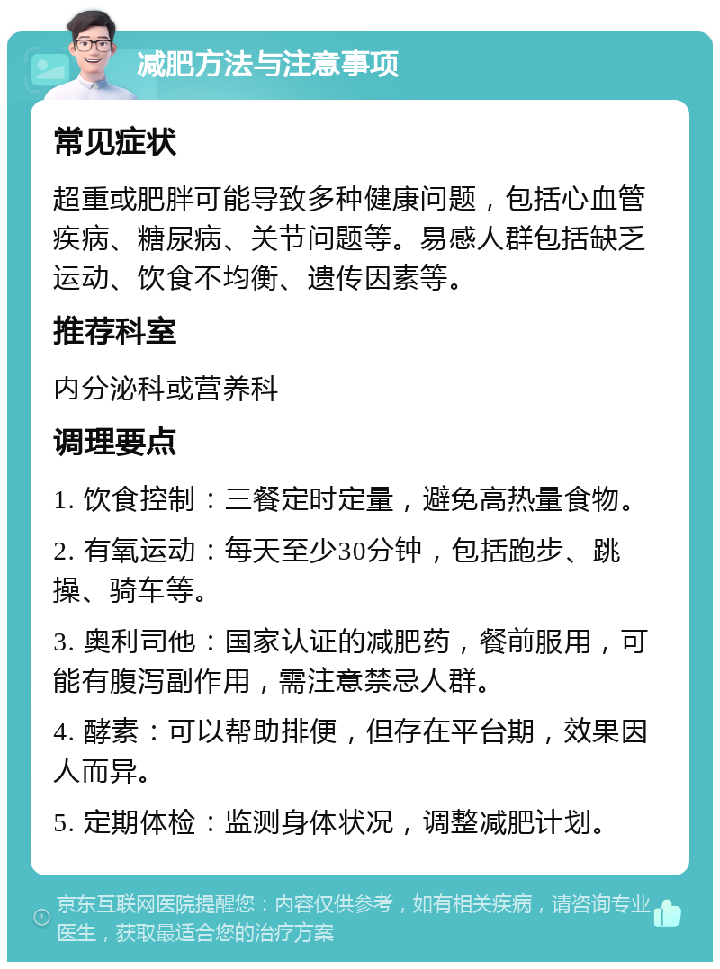 减肥方法与注意事项 常见症状 超重或肥胖可能导致多种健康问题，包括心血管疾病、糖尿病、关节问题等。易感人群包括缺乏运动、饮食不均衡、遗传因素等。 推荐科室 内分泌科或营养科 调理要点 1. 饮食控制：三餐定时定量，避免高热量食物。 2. 有氧运动：每天至少30分钟，包括跑步、跳操、骑车等。 3. 奥利司他：国家认证的减肥药，餐前服用，可能有腹泻副作用，需注意禁忌人群。 4. 酵素：可以帮助排便，但存在平台期，效果因人而异。 5. 定期体检：监测身体状况，调整减肥计划。