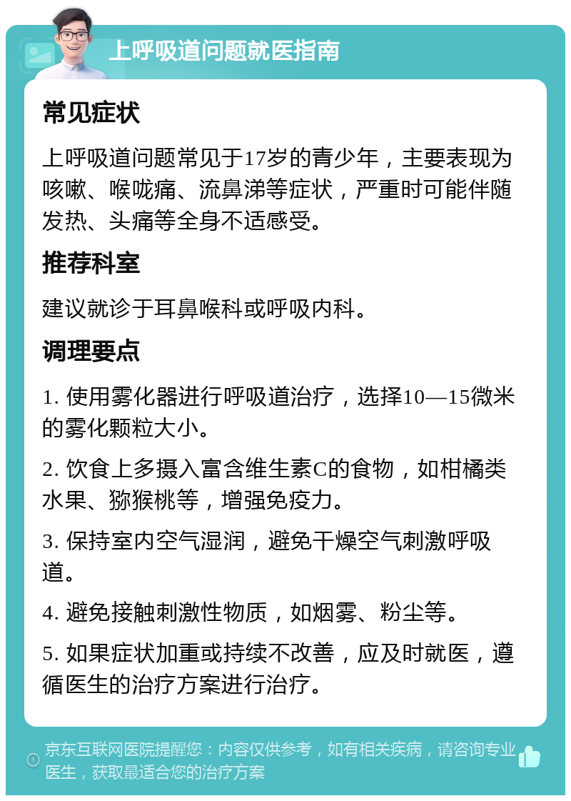 上呼吸道问题就医指南 常见症状 上呼吸道问题常见于17岁的青少年，主要表现为咳嗽、喉咙痛、流鼻涕等症状，严重时可能伴随发热、头痛等全身不适感受。 推荐科室 建议就诊于耳鼻喉科或呼吸内科。 调理要点 1. 使用雾化器进行呼吸道治疗，选择10—15微米的雾化颗粒大小。 2. 饮食上多摄入富含维生素C的食物，如柑橘类水果、猕猴桃等，增强免疫力。 3. 保持室内空气湿润，避免干燥空气刺激呼吸道。 4. 避免接触刺激性物质，如烟雾、粉尘等。 5. 如果症状加重或持续不改善，应及时就医，遵循医生的治疗方案进行治疗。