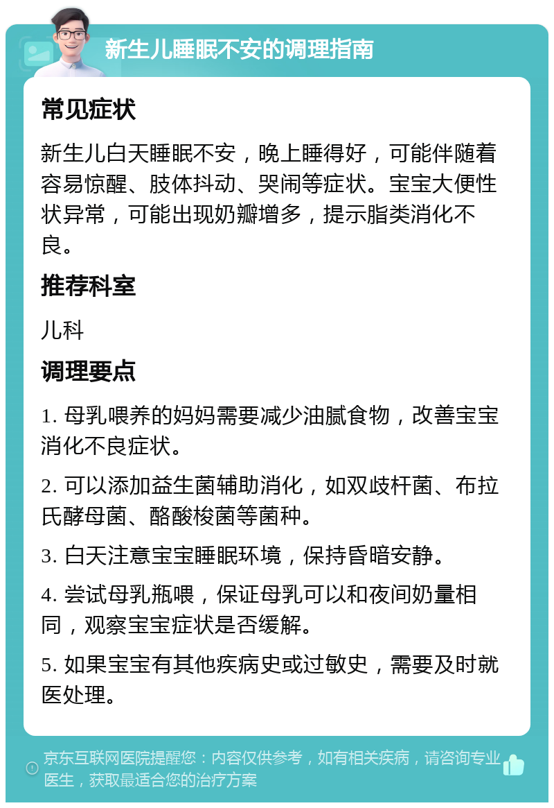 新生儿睡眠不安的调理指南 常见症状 新生儿白天睡眠不安，晚上睡得好，可能伴随着容易惊醒、肢体抖动、哭闹等症状。宝宝大便性状异常，可能出现奶瓣增多，提示脂类消化不良。 推荐科室 儿科 调理要点 1. 母乳喂养的妈妈需要减少油腻食物，改善宝宝消化不良症状。 2. 可以添加益生菌辅助消化，如双歧杆菌、布拉氏酵母菌、酪酸梭菌等菌种。 3. 白天注意宝宝睡眠环境，保持昏暗安静。 4. 尝试母乳瓶喂，保证母乳可以和夜间奶量相同，观察宝宝症状是否缓解。 5. 如果宝宝有其他疾病史或过敏史，需要及时就医处理。