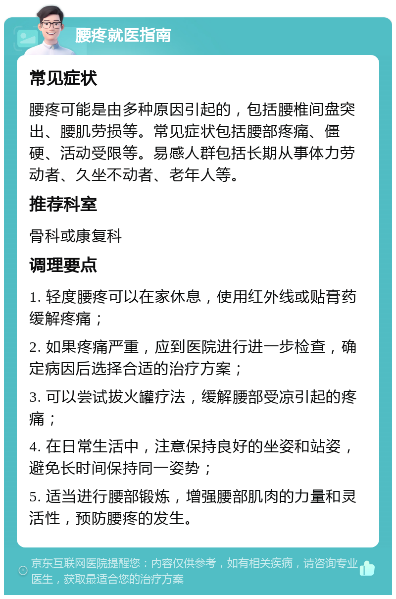 腰疼就医指南 常见症状 腰疼可能是由多种原因引起的，包括腰椎间盘突出、腰肌劳损等。常见症状包括腰部疼痛、僵硬、活动受限等。易感人群包括长期从事体力劳动者、久坐不动者、老年人等。 推荐科室 骨科或康复科 调理要点 1. 轻度腰疼可以在家休息，使用红外线或贴膏药缓解疼痛； 2. 如果疼痛严重，应到医院进行进一步检查，确定病因后选择合适的治疗方案； 3. 可以尝试拔火罐疗法，缓解腰部受凉引起的疼痛； 4. 在日常生活中，注意保持良好的坐姿和站姿，避免长时间保持同一姿势； 5. 适当进行腰部锻炼，增强腰部肌肉的力量和灵活性，预防腰疼的发生。