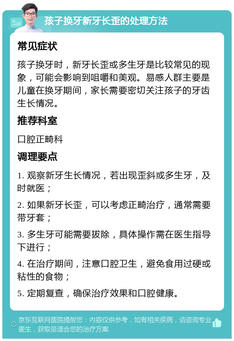 孩子换牙新牙长歪的处理方法 常见症状 孩子换牙时，新牙长歪或多生牙是比较常见的现象，可能会影响到咀嚼和美观。易感人群主要是儿童在换牙期间，家长需要密切关注孩子的牙齿生长情况。 推荐科室 口腔正畸科 调理要点 1. 观察新牙生长情况，若出现歪斜或多生牙，及时就医； 2. 如果新牙长歪，可以考虑正畸治疗，通常需要带牙套； 3. 多生牙可能需要拔除，具体操作需在医生指导下进行； 4. 在治疗期间，注意口腔卫生，避免食用过硬或粘性的食物； 5. 定期复查，确保治疗效果和口腔健康。