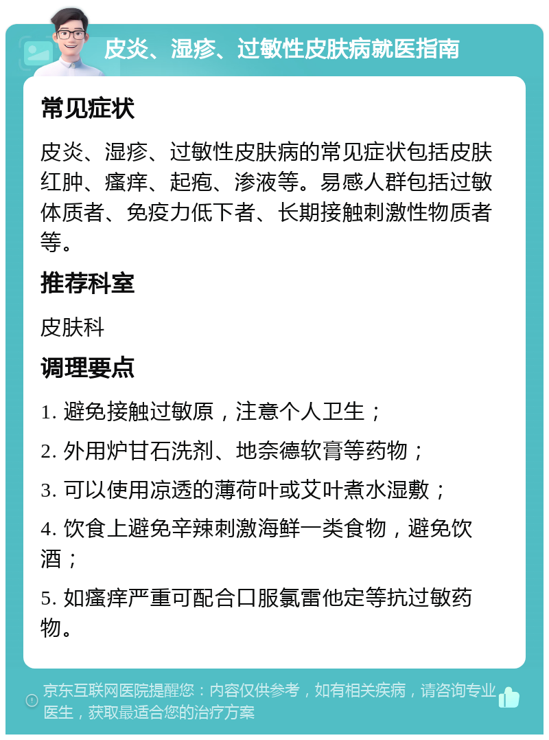 皮炎、湿疹、过敏性皮肤病就医指南 常见症状 皮炎、湿疹、过敏性皮肤病的常见症状包括皮肤红肿、瘙痒、起疱、渗液等。易感人群包括过敏体质者、免疫力低下者、长期接触刺激性物质者等。 推荐科室 皮肤科 调理要点 1. 避免接触过敏原，注意个人卫生； 2. 外用炉甘石洗剂、地奈德软膏等药物； 3. 可以使用凉透的薄荷叶或艾叶煮水湿敷； 4. 饮食上避免辛辣刺激海鲜一类食物，避免饮酒； 5. 如瘙痒严重可配合口服氯雷他定等抗过敏药物。