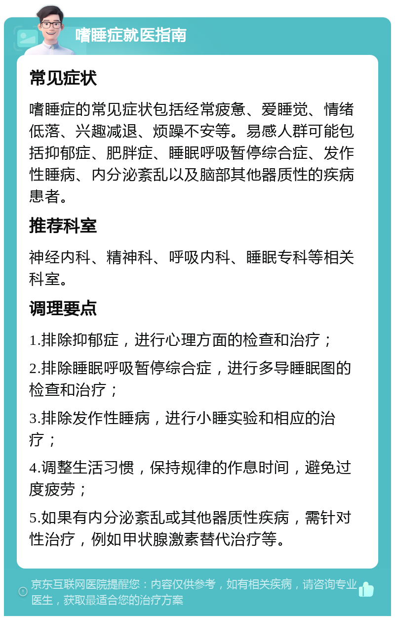 嗜睡症就医指南 常见症状 嗜睡症的常见症状包括经常疲惫、爱睡觉、情绪低落、兴趣减退、烦躁不安等。易感人群可能包括抑郁症、肥胖症、睡眠呼吸暂停综合症、发作性睡病、内分泌紊乱以及脑部其他器质性的疾病患者。 推荐科室 神经内科、精神科、呼吸内科、睡眠专科等相关科室。 调理要点 1.排除抑郁症，进行心理方面的检查和治疗； 2.排除睡眠呼吸暂停综合症，进行多导睡眠图的检查和治疗； 3.排除发作性睡病，进行小睡实验和相应的治疗； 4.调整生活习惯，保持规律的作息时间，避免过度疲劳； 5.如果有内分泌紊乱或其他器质性疾病，需针对性治疗，例如甲状腺激素替代治疗等。