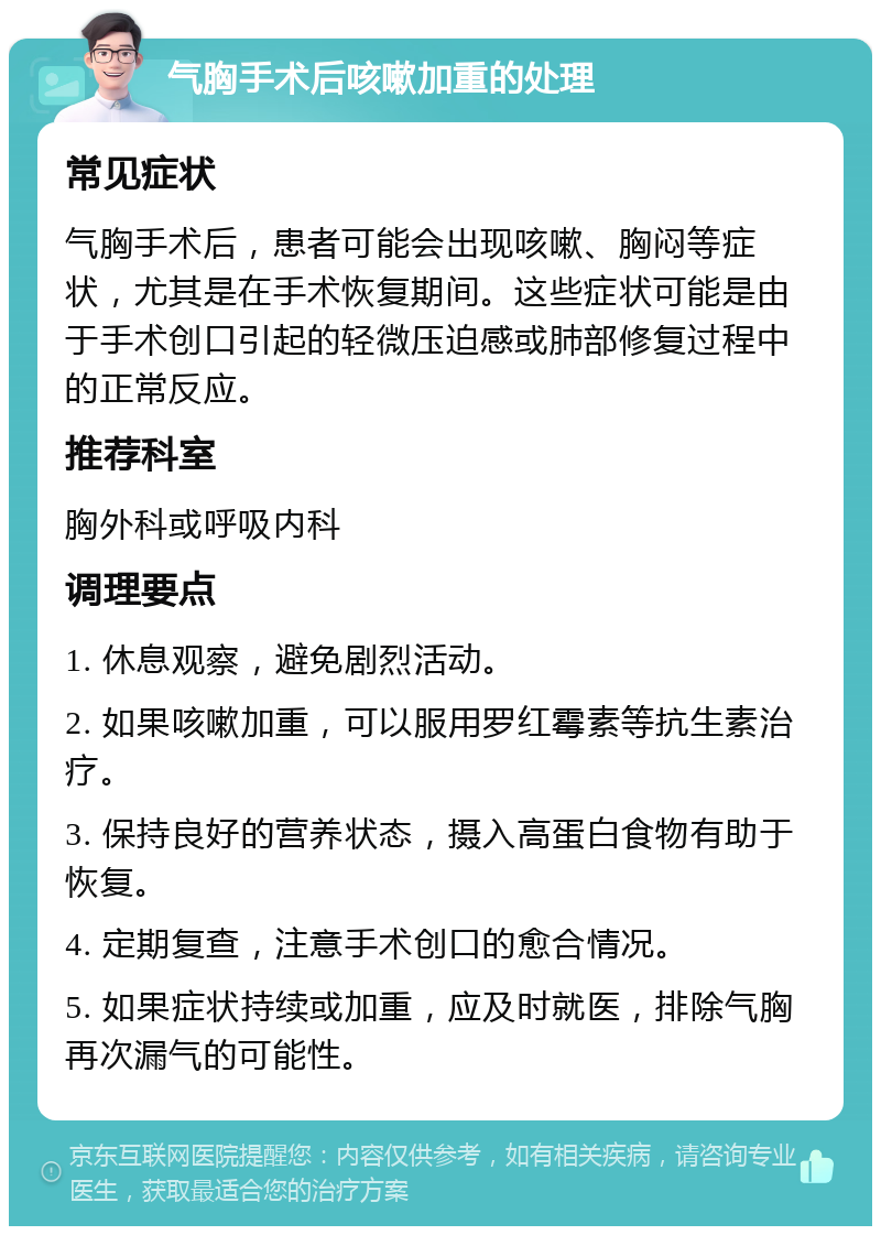 气胸手术后咳嗽加重的处理 常见症状 气胸手术后，患者可能会出现咳嗽、胸闷等症状，尤其是在手术恢复期间。这些症状可能是由于手术创口引起的轻微压迫感或肺部修复过程中的正常反应。 推荐科室 胸外科或呼吸内科 调理要点 1. 休息观察，避免剧烈活动。 2. 如果咳嗽加重，可以服用罗红霉素等抗生素治疗。 3. 保持良好的营养状态，摄入高蛋白食物有助于恢复。 4. 定期复查，注意手术创口的愈合情况。 5. 如果症状持续或加重，应及时就医，排除气胸再次漏气的可能性。