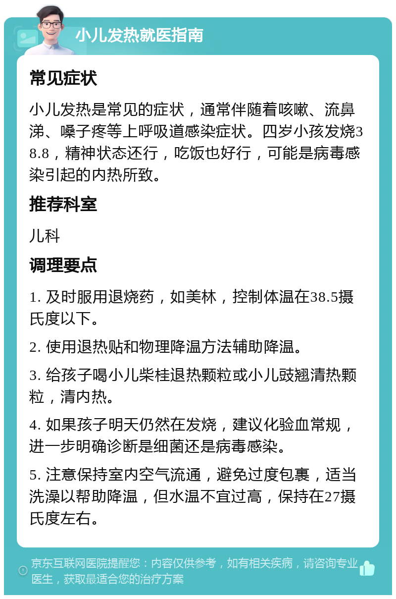 小儿发热就医指南 常见症状 小儿发热是常见的症状，通常伴随着咳嗽、流鼻涕、嗓子疼等上呼吸道感染症状。四岁小孩发烧38.8，精神状态还行，吃饭也好行，可能是病毒感染引起的内热所致。 推荐科室 儿科 调理要点 1. 及时服用退烧药，如美林，控制体温在38.5摄氏度以下。 2. 使用退热贴和物理降温方法辅助降温。 3. 给孩子喝小儿柴桂退热颗粒或小儿豉翘清热颗粒，清内热。 4. 如果孩子明天仍然在发烧，建议化验血常规，进一步明确诊断是细菌还是病毒感染。 5. 注意保持室内空气流通，避免过度包裹，适当洗澡以帮助降温，但水温不宜过高，保持在27摄氏度左右。