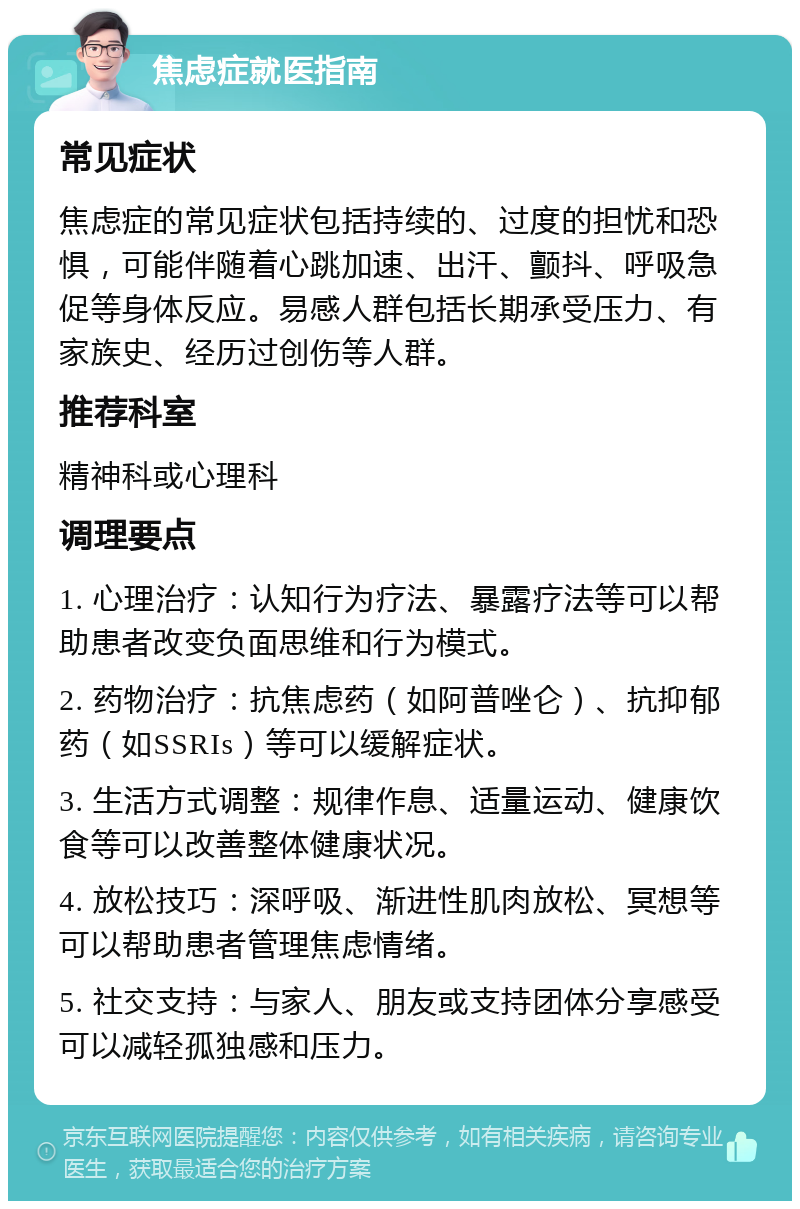 焦虑症就医指南 常见症状 焦虑症的常见症状包括持续的、过度的担忧和恐惧，可能伴随着心跳加速、出汗、颤抖、呼吸急促等身体反应。易感人群包括长期承受压力、有家族史、经历过创伤等人群。 推荐科室 精神科或心理科 调理要点 1. 心理治疗：认知行为疗法、暴露疗法等可以帮助患者改变负面思维和行为模式。 2. 药物治疗：抗焦虑药（如阿普唑仑）、抗抑郁药（如SSRIs）等可以缓解症状。 3. 生活方式调整：规律作息、适量运动、健康饮食等可以改善整体健康状况。 4. 放松技巧：深呼吸、渐进性肌肉放松、冥想等可以帮助患者管理焦虑情绪。 5. 社交支持：与家人、朋友或支持团体分享感受可以减轻孤独感和压力。