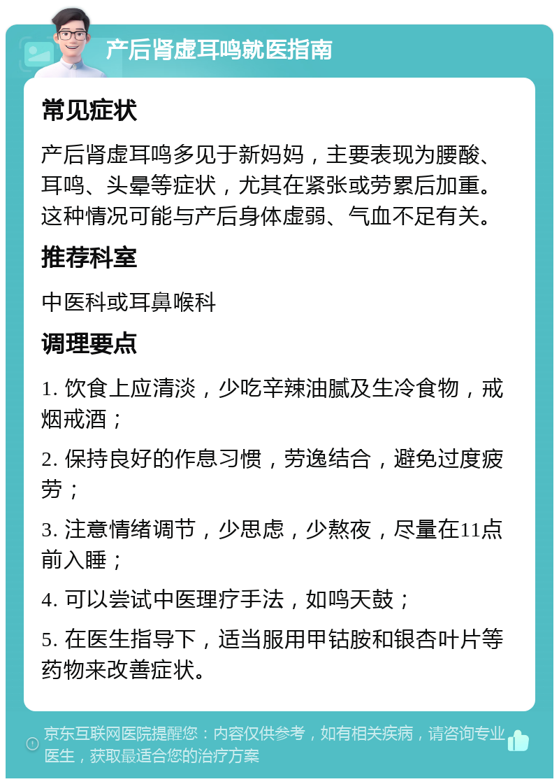 产后肾虚耳鸣就医指南 常见症状 产后肾虚耳鸣多见于新妈妈，主要表现为腰酸、耳鸣、头晕等症状，尤其在紧张或劳累后加重。这种情况可能与产后身体虚弱、气血不足有关。 推荐科室 中医科或耳鼻喉科 调理要点 1. 饮食上应清淡，少吃辛辣油腻及生冷食物，戒烟戒酒； 2. 保持良好的作息习惯，劳逸结合，避免过度疲劳； 3. 注意情绪调节，少思虑，少熬夜，尽量在11点前入睡； 4. 可以尝试中医理疗手法，如鸣天鼓； 5. 在医生指导下，适当服用甲钴胺和银杏叶片等药物来改善症状。