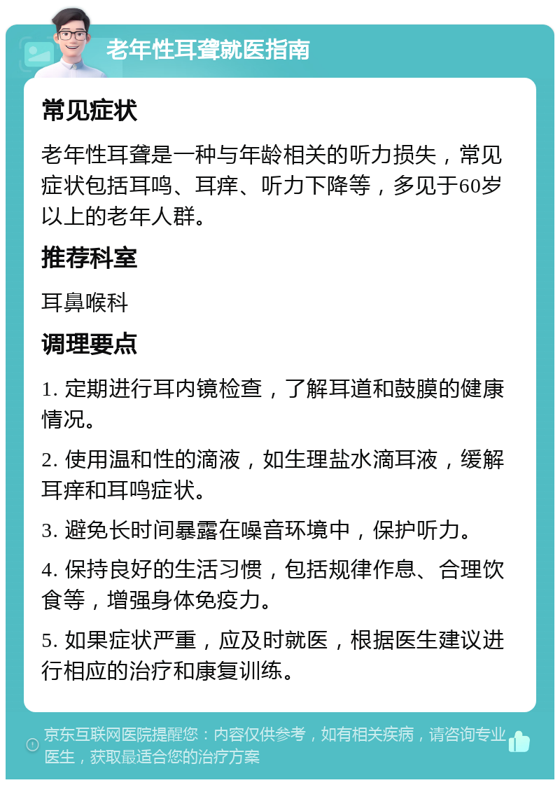 老年性耳聋就医指南 常见症状 老年性耳聋是一种与年龄相关的听力损失，常见症状包括耳鸣、耳痒、听力下降等，多见于60岁以上的老年人群。 推荐科室 耳鼻喉科 调理要点 1. 定期进行耳内镜检查，了解耳道和鼓膜的健康情况。 2. 使用温和性的滴液，如生理盐水滴耳液，缓解耳痒和耳鸣症状。 3. 避免长时间暴露在噪音环境中，保护听力。 4. 保持良好的生活习惯，包括规律作息、合理饮食等，增强身体免疫力。 5. 如果症状严重，应及时就医，根据医生建议进行相应的治疗和康复训练。