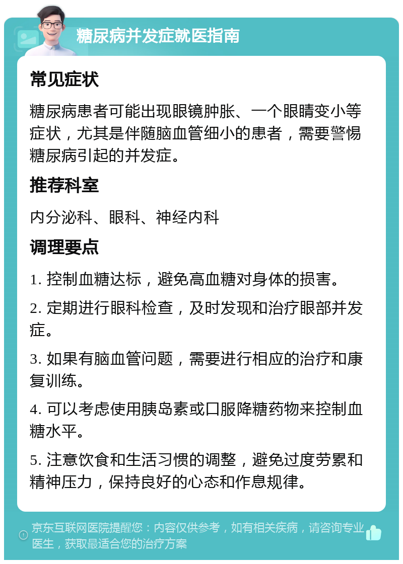 糖尿病并发症就医指南 常见症状 糖尿病患者可能出现眼镜肿胀、一个眼睛变小等症状，尤其是伴随脑血管细小的患者，需要警惕糖尿病引起的并发症。 推荐科室 内分泌科、眼科、神经内科 调理要点 1. 控制血糖达标，避免高血糖对身体的损害。 2. 定期进行眼科检查，及时发现和治疗眼部并发症。 3. 如果有脑血管问题，需要进行相应的治疗和康复训练。 4. 可以考虑使用胰岛素或口服降糖药物来控制血糖水平。 5. 注意饮食和生活习惯的调整，避免过度劳累和精神压力，保持良好的心态和作息规律。