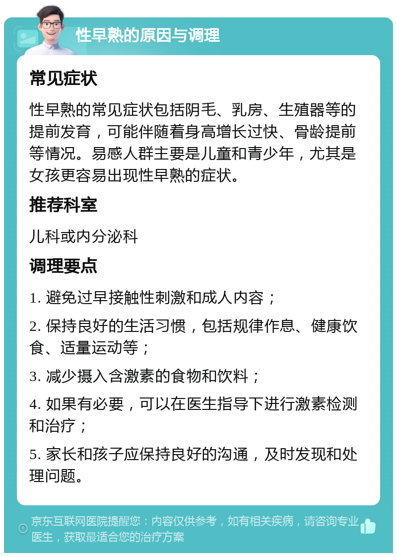 性早熟的原因与调理 常见症状 性早熟的常见症状包括阴毛、乳房、生殖器等的提前发育，可能伴随着身高增长过快、骨龄提前等情况。易感人群主要是儿童和青少年，尤其是女孩更容易出现性早熟的症状。 推荐科室 儿科或内分泌科 调理要点 1. 避免过早接触性刺激和成人内容； 2. 保持良好的生活习惯，包括规律作息、健康饮食、适量运动等； 3. 减少摄入含激素的食物和饮料； 4. 如果有必要，可以在医生指导下进行激素检测和治疗； 5. 家长和孩子应保持良好的沟通，及时发现和处理问题。