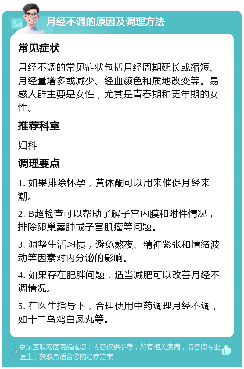 月经不调的原因及调理方法 常见症状 月经不调的常见症状包括月经周期延长或缩短、月经量增多或减少、经血颜色和质地改变等。易感人群主要是女性，尤其是青春期和更年期的女性。 推荐科室 妇科 调理要点 1. 如果排除怀孕，黄体酮可以用来催促月经来潮。 2. B超检查可以帮助了解子宫内膜和附件情况，排除卵巢囊肿或子宫肌瘤等问题。 3. 调整生活习惯，避免熬夜、精神紧张和情绪波动等因素对内分泌的影响。 4. 如果存在肥胖问题，适当减肥可以改善月经不调情况。 5. 在医生指导下，合理使用中药调理月经不调，如十二乌鸡白凤丸等。