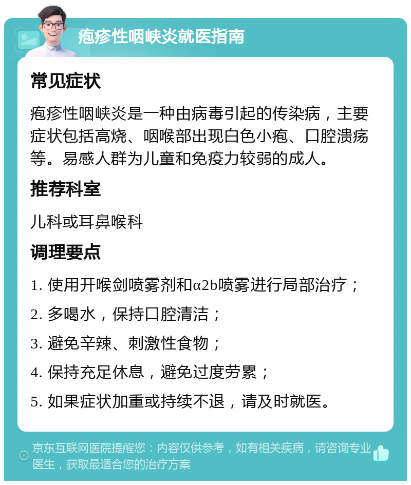 疱疹性咽峡炎就医指南 常见症状 疱疹性咽峡炎是一种由病毒引起的传染病，主要症状包括高烧、咽喉部出现白色小疱、口腔溃疡等。易感人群为儿童和免疫力较弱的成人。 推荐科室 儿科或耳鼻喉科 调理要点 1. 使用开喉剑喷雾剂和α2b喷雾进行局部治疗； 2. 多喝水，保持口腔清洁； 3. 避免辛辣、刺激性食物； 4. 保持充足休息，避免过度劳累； 5. 如果症状加重或持续不退，请及时就医。