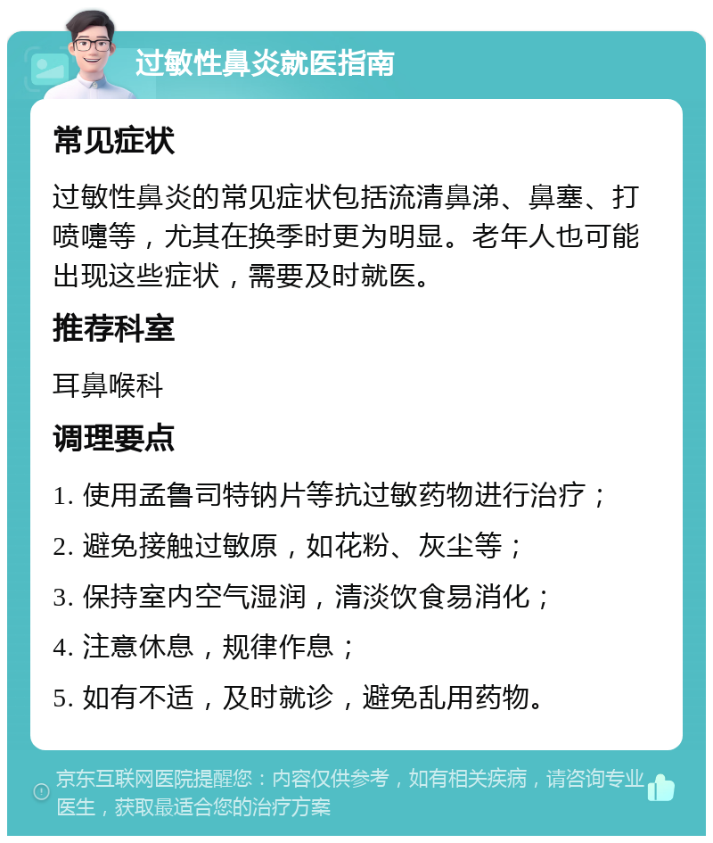 过敏性鼻炎就医指南 常见症状 过敏性鼻炎的常见症状包括流清鼻涕、鼻塞、打喷嚏等，尤其在换季时更为明显。老年人也可能出现这些症状，需要及时就医。 推荐科室 耳鼻喉科 调理要点 1. 使用孟鲁司特钠片等抗过敏药物进行治疗； 2. 避免接触过敏原，如花粉、灰尘等； 3. 保持室内空气湿润，清淡饮食易消化； 4. 注意休息，规律作息； 5. 如有不适，及时就诊，避免乱用药物。