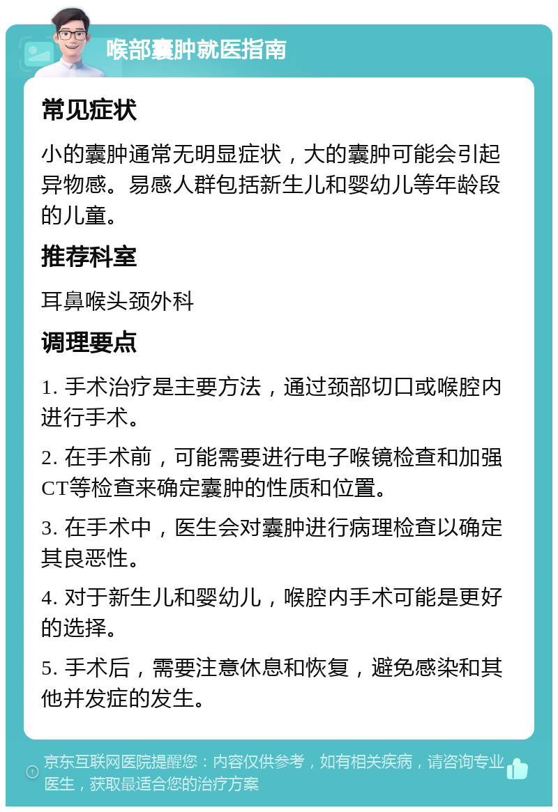 喉部囊肿就医指南 常见症状 小的囊肿通常无明显症状，大的囊肿可能会引起异物感。易感人群包括新生儿和婴幼儿等年龄段的儿童。 推荐科室 耳鼻喉头颈外科 调理要点 1. 手术治疗是主要方法，通过颈部切口或喉腔内进行手术。 2. 在手术前，可能需要进行电子喉镜检查和加强CT等检查来确定囊肿的性质和位置。 3. 在手术中，医生会对囊肿进行病理检查以确定其良恶性。 4. 对于新生儿和婴幼儿，喉腔内手术可能是更好的选择。 5. 手术后，需要注意休息和恢复，避免感染和其他并发症的发生。