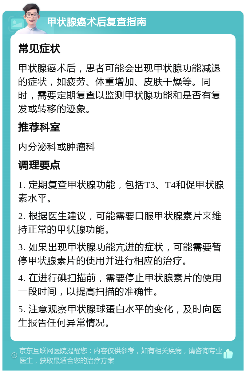 甲状腺癌术后复查指南 常见症状 甲状腺癌术后，患者可能会出现甲状腺功能减退的症状，如疲劳、体重增加、皮肤干燥等。同时，需要定期复查以监测甲状腺功能和是否有复发或转移的迹象。 推荐科室 内分泌科或肿瘤科 调理要点 1. 定期复查甲状腺功能，包括T3、T4和促甲状腺素水平。 2. 根据医生建议，可能需要口服甲状腺素片来维持正常的甲状腺功能。 3. 如果出现甲状腺功能亢进的症状，可能需要暂停甲状腺素片的使用并进行相应的治疗。 4. 在进行碘扫描前，需要停止甲状腺素片的使用一段时间，以提高扫描的准确性。 5. 注意观察甲状腺球蛋白水平的变化，及时向医生报告任何异常情况。