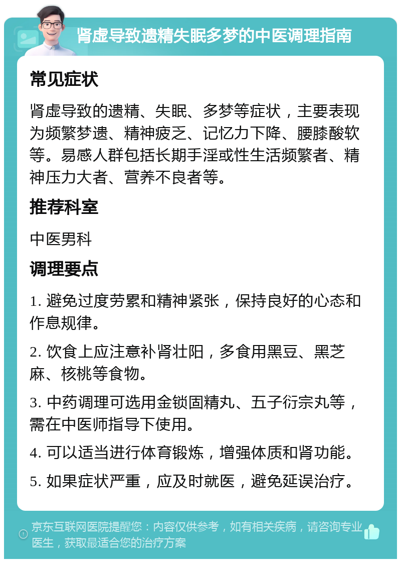 肾虚导致遗精失眠多梦的中医调理指南 常见症状 肾虚导致的遗精、失眠、多梦等症状，主要表现为频繁梦遗、精神疲乏、记忆力下降、腰膝酸软等。易感人群包括长期手淫或性生活频繁者、精神压力大者、营养不良者等。 推荐科室 中医男科 调理要点 1. 避免过度劳累和精神紧张，保持良好的心态和作息规律。 2. 饮食上应注意补肾壮阳，多食用黑豆、黑芝麻、核桃等食物。 3. 中药调理可选用金锁固精丸、五子衍宗丸等，需在中医师指导下使用。 4. 可以适当进行体育锻炼，增强体质和肾功能。 5. 如果症状严重，应及时就医，避免延误治疗。