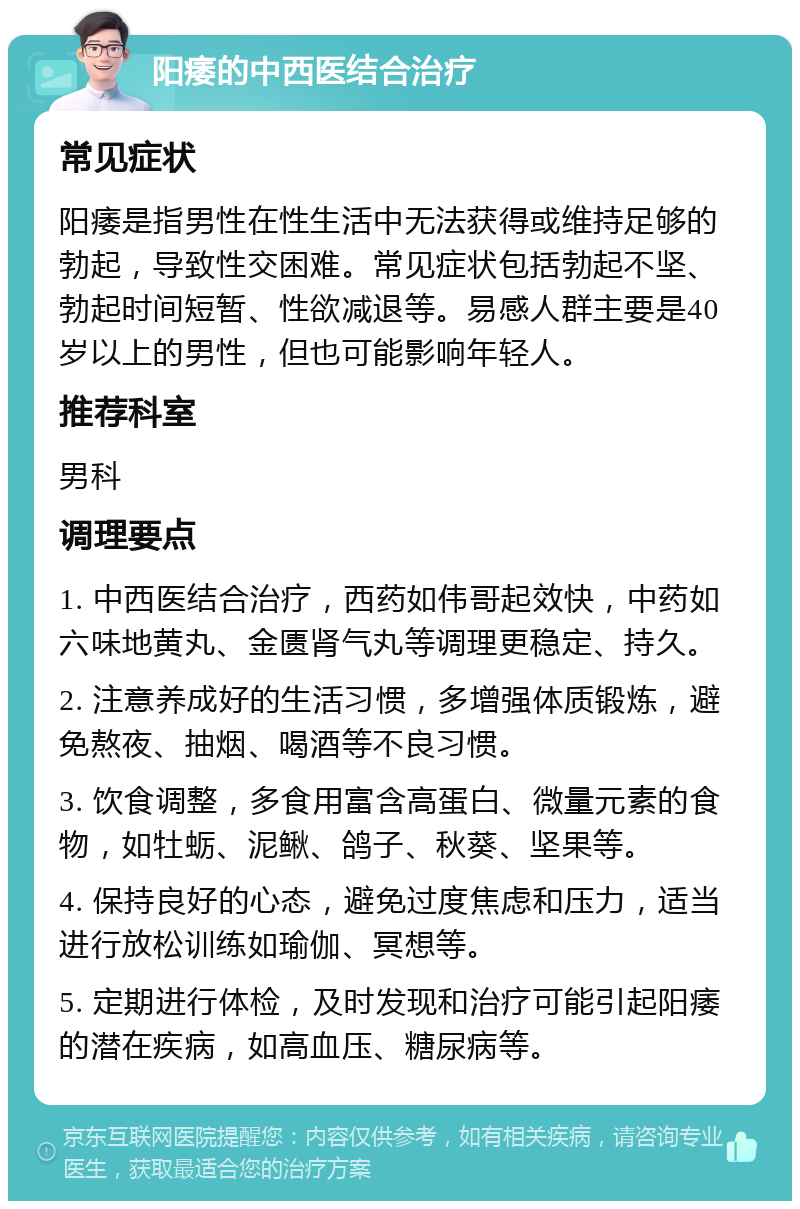 阳痿的中西医结合治疗 常见症状 阳痿是指男性在性生活中无法获得或维持足够的勃起，导致性交困难。常见症状包括勃起不坚、勃起时间短暂、性欲减退等。易感人群主要是40岁以上的男性，但也可能影响年轻人。 推荐科室 男科 调理要点 1. 中西医结合治疗，西药如伟哥起效快，中药如六味地黄丸、金匮肾气丸等调理更稳定、持久。 2. 注意养成好的生活习惯，多增强体质锻炼，避免熬夜、抽烟、喝酒等不良习惯。 3. 饮食调整，多食用富含高蛋白、微量元素的食物，如牡蛎、泥鳅、鸽子、秋葵、坚果等。 4. 保持良好的心态，避免过度焦虑和压力，适当进行放松训练如瑜伽、冥想等。 5. 定期进行体检，及时发现和治疗可能引起阳痿的潜在疾病，如高血压、糖尿病等。