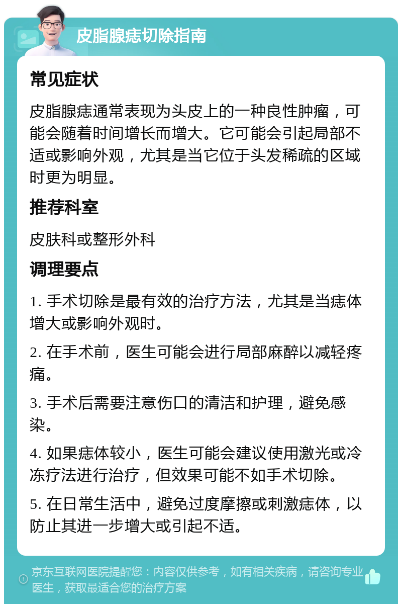 皮脂腺痣切除指南 常见症状 皮脂腺痣通常表现为头皮上的一种良性肿瘤，可能会随着时间增长而增大。它可能会引起局部不适或影响外观，尤其是当它位于头发稀疏的区域时更为明显。 推荐科室 皮肤科或整形外科 调理要点 1. 手术切除是最有效的治疗方法，尤其是当痣体增大或影响外观时。 2. 在手术前，医生可能会进行局部麻醉以减轻疼痛。 3. 手术后需要注意伤口的清洁和护理，避免感染。 4. 如果痣体较小，医生可能会建议使用激光或冷冻疗法进行治疗，但效果可能不如手术切除。 5. 在日常生活中，避免过度摩擦或刺激痣体，以防止其进一步增大或引起不适。