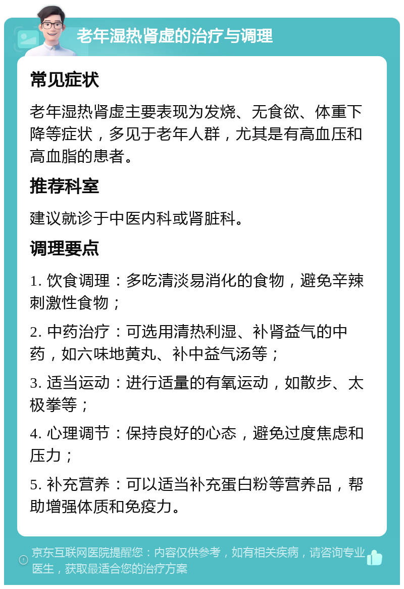 老年湿热肾虚的治疗与调理 常见症状 老年湿热肾虚主要表现为发烧、无食欲、体重下降等症状，多见于老年人群，尤其是有高血压和高血脂的患者。 推荐科室 建议就诊于中医内科或肾脏科。 调理要点 1. 饮食调理：多吃清淡易消化的食物，避免辛辣刺激性食物； 2. 中药治疗：可选用清热利湿、补肾益气的中药，如六味地黄丸、补中益气汤等； 3. 适当运动：进行适量的有氧运动，如散步、太极拳等； 4. 心理调节：保持良好的心态，避免过度焦虑和压力； 5. 补充营养：可以适当补充蛋白粉等营养品，帮助增强体质和免疫力。