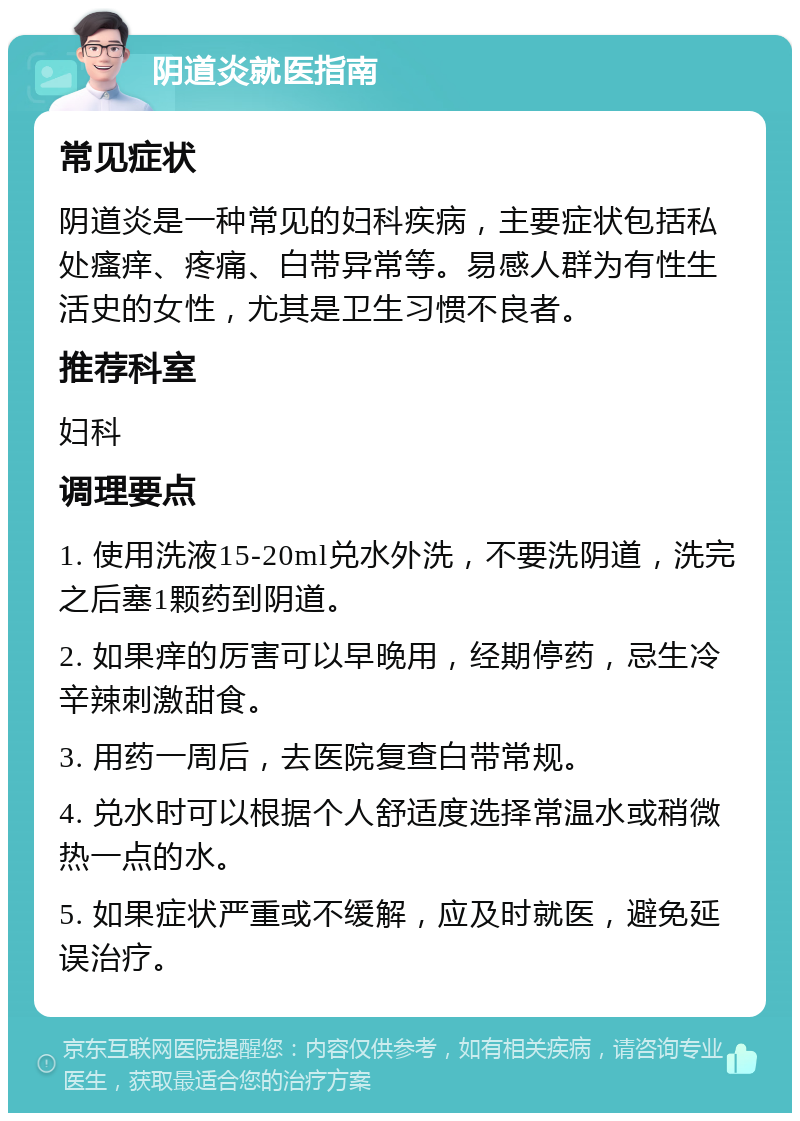 阴道炎就医指南 常见症状 阴道炎是一种常见的妇科疾病，主要症状包括私处瘙痒、疼痛、白带异常等。易感人群为有性生活史的女性，尤其是卫生习惯不良者。 推荐科室 妇科 调理要点 1. 使用洗液15-20ml兑水外洗，不要洗阴道，洗完之后塞1颗药到阴道。 2. 如果痒的厉害可以早晚用，经期停药，忌生冷辛辣刺激甜食。 3. 用药一周后，去医院复查白带常规。 4. 兑水时可以根据个人舒适度选择常温水或稍微热一点的水。 5. 如果症状严重或不缓解，应及时就医，避免延误治疗。