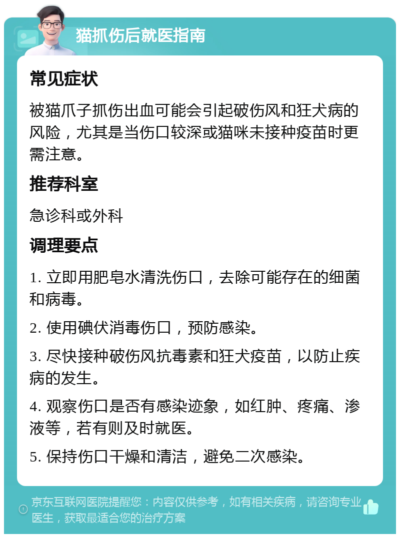 猫抓伤后就医指南 常见症状 被猫爪子抓伤出血可能会引起破伤风和狂犬病的风险，尤其是当伤口较深或猫咪未接种疫苗时更需注意。 推荐科室 急诊科或外科 调理要点 1. 立即用肥皂水清洗伤口，去除可能存在的细菌和病毒。 2. 使用碘伏消毒伤口，预防感染。 3. 尽快接种破伤风抗毒素和狂犬疫苗，以防止疾病的发生。 4. 观察伤口是否有感染迹象，如红肿、疼痛、渗液等，若有则及时就医。 5. 保持伤口干燥和清洁，避免二次感染。