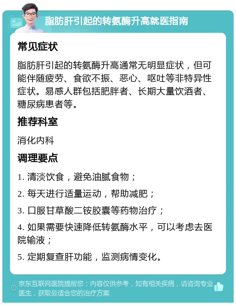 脂肪肝引起的转氨酶升高就医指南 常见症状 脂肪肝引起的转氨酶升高通常无明显症状，但可能伴随疲劳、食欲不振、恶心、呕吐等非特异性症状。易感人群包括肥胖者、长期大量饮酒者、糖尿病患者等。 推荐科室 消化内科 调理要点 1. 清淡饮食，避免油腻食物； 2. 每天进行适量运动，帮助减肥； 3. 口服甘草酸二铵胶囊等药物治疗； 4. 如果需要快速降低转氨酶水平，可以考虑去医院输液； 5. 定期复查肝功能，监测病情变化。