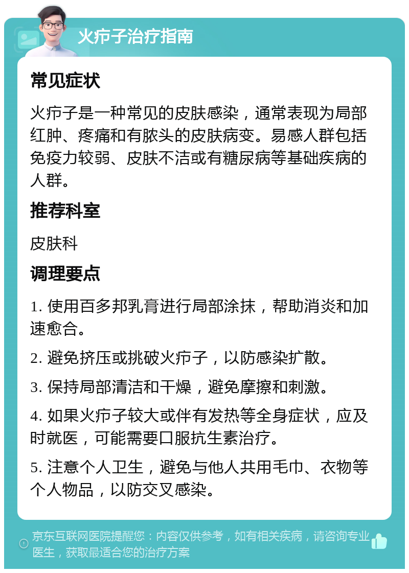 火疖子治疗指南 常见症状 火疖子是一种常见的皮肤感染，通常表现为局部红肿、疼痛和有脓头的皮肤病变。易感人群包括免疫力较弱、皮肤不洁或有糖尿病等基础疾病的人群。 推荐科室 皮肤科 调理要点 1. 使用百多邦乳膏进行局部涂抹，帮助消炎和加速愈合。 2. 避免挤压或挑破火疖子，以防感染扩散。 3. 保持局部清洁和干燥，避免摩擦和刺激。 4. 如果火疖子较大或伴有发热等全身症状，应及时就医，可能需要口服抗生素治疗。 5. 注意个人卫生，避免与他人共用毛巾、衣物等个人物品，以防交叉感染。