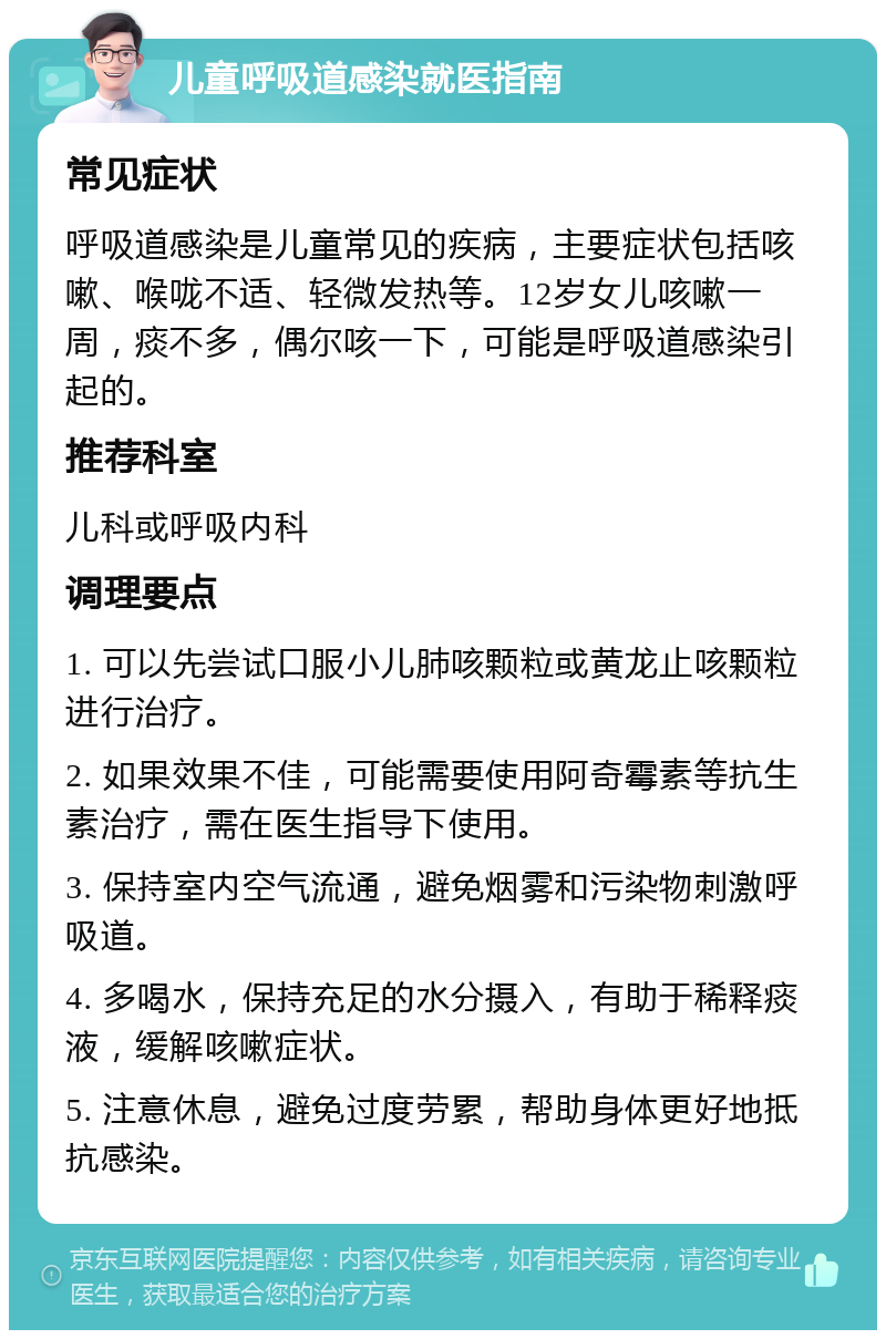 儿童呼吸道感染就医指南 常见症状 呼吸道感染是儿童常见的疾病，主要症状包括咳嗽、喉咙不适、轻微发热等。12岁女儿咳嗽一周，痰不多，偶尔咳一下，可能是呼吸道感染引起的。 推荐科室 儿科或呼吸内科 调理要点 1. 可以先尝试口服小儿肺咳颗粒或黄龙止咳颗粒进行治疗。 2. 如果效果不佳，可能需要使用阿奇霉素等抗生素治疗，需在医生指导下使用。 3. 保持室内空气流通，避免烟雾和污染物刺激呼吸道。 4. 多喝水，保持充足的水分摄入，有助于稀释痰液，缓解咳嗽症状。 5. 注意休息，避免过度劳累，帮助身体更好地抵抗感染。