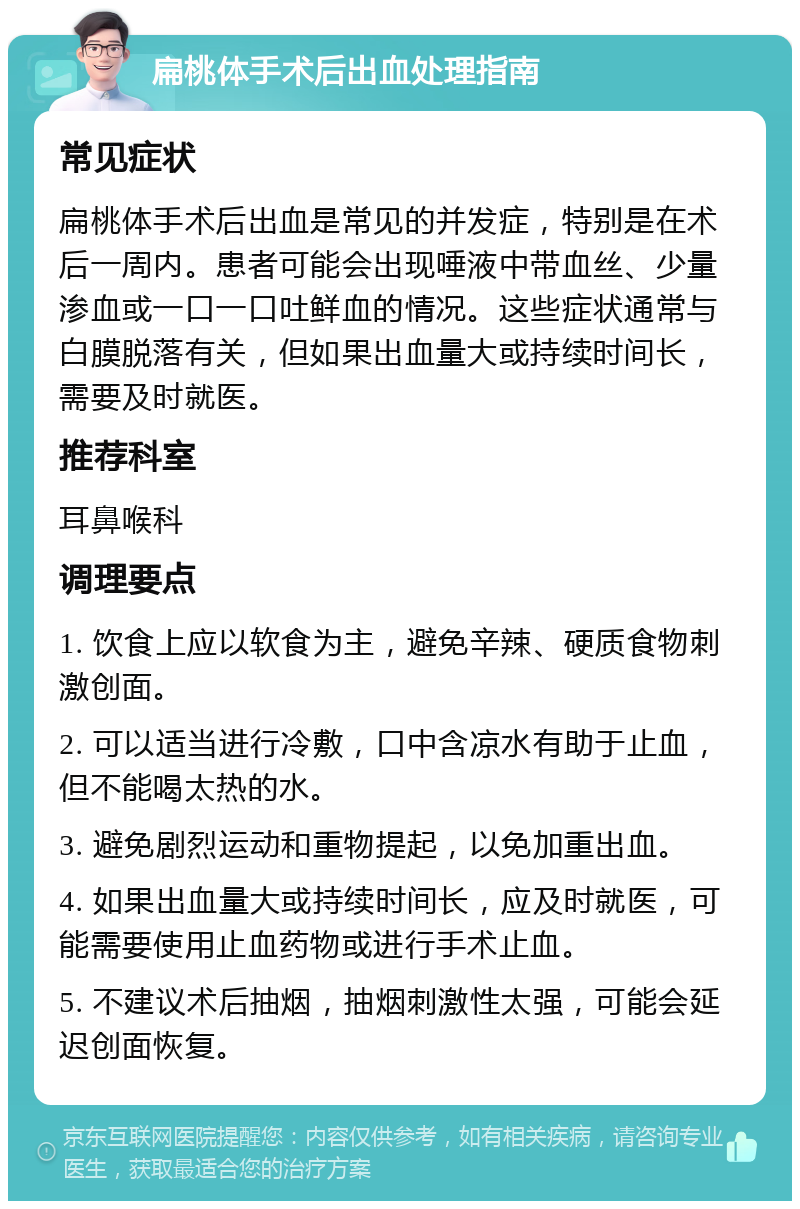 扁桃体手术后出血处理指南 常见症状 扁桃体手术后出血是常见的并发症，特别是在术后一周内。患者可能会出现唾液中带血丝、少量渗血或一口一口吐鲜血的情况。这些症状通常与白膜脱落有关，但如果出血量大或持续时间长，需要及时就医。 推荐科室 耳鼻喉科 调理要点 1. 饮食上应以软食为主，避免辛辣、硬质食物刺激创面。 2. 可以适当进行冷敷，口中含凉水有助于止血，但不能喝太热的水。 3. 避免剧烈运动和重物提起，以免加重出血。 4. 如果出血量大或持续时间长，应及时就医，可能需要使用止血药物或进行手术止血。 5. 不建议术后抽烟，抽烟刺激性太强，可能会延迟创面恢复。