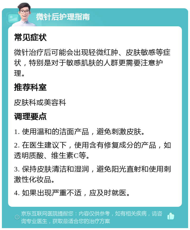 微针后护理指南 常见症状 微针治疗后可能会出现轻微红肿、皮肤敏感等症状，特别是对于敏感肌肤的人群更需要注意护理。 推荐科室 皮肤科或美容科 调理要点 1. 使用温和的洁面产品，避免刺激皮肤。 2. 在医生建议下，使用含有修复成分的产品，如透明质酸、维生素C等。 3. 保持皮肤清洁和湿润，避免阳光直射和使用刺激性化妆品。 4. 如果出现严重不适，应及时就医。