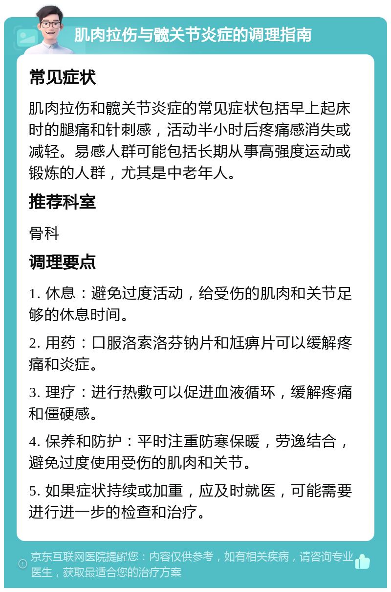 肌肉拉伤与髋关节炎症的调理指南 常见症状 肌肉拉伤和髋关节炎症的常见症状包括早上起床时的腿痛和针刺感，活动半小时后疼痛感消失或减轻。易感人群可能包括长期从事高强度运动或锻炼的人群，尤其是中老年人。 推荐科室 骨科 调理要点 1. 休息：避免过度活动，给受伤的肌肉和关节足够的休息时间。 2. 用药：口服洛索洛芬钠片和尪痹片可以缓解疼痛和炎症。 3. 理疗：进行热敷可以促进血液循环，缓解疼痛和僵硬感。 4. 保养和防护：平时注重防寒保暖，劳逸结合，避免过度使用受伤的肌肉和关节。 5. 如果症状持续或加重，应及时就医，可能需要进行进一步的检查和治疗。