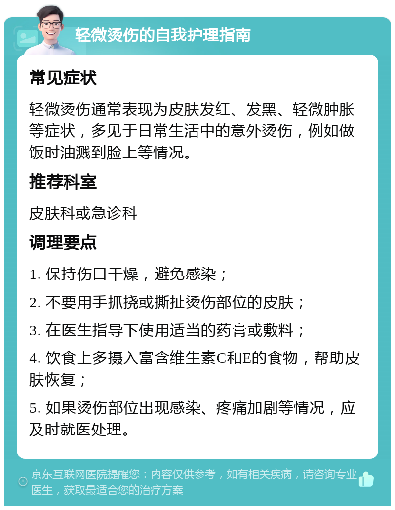 轻微烫伤的自我护理指南 常见症状 轻微烫伤通常表现为皮肤发红、发黑、轻微肿胀等症状，多见于日常生活中的意外烫伤，例如做饭时油溅到脸上等情况。 推荐科室 皮肤科或急诊科 调理要点 1. 保持伤口干燥，避免感染； 2. 不要用手抓挠或撕扯烫伤部位的皮肤； 3. 在医生指导下使用适当的药膏或敷料； 4. 饮食上多摄入富含维生素C和E的食物，帮助皮肤恢复； 5. 如果烫伤部位出现感染、疼痛加剧等情况，应及时就医处理。