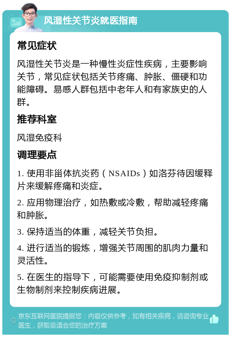 风湿性关节炎就医指南 常见症状 风湿性关节炎是一种慢性炎症性疾病，主要影响关节，常见症状包括关节疼痛、肿胀、僵硬和功能障碍。易感人群包括中老年人和有家族史的人群。 推荐科室 风湿免疫科 调理要点 1. 使用非甾体抗炎药（NSAIDs）如洛芬待因缓释片来缓解疼痛和炎症。 2. 应用物理治疗，如热敷或冷敷，帮助减轻疼痛和肿胀。 3. 保持适当的体重，减轻关节负担。 4. 进行适当的锻炼，增强关节周围的肌肉力量和灵活性。 5. 在医生的指导下，可能需要使用免疫抑制剂或生物制剂来控制疾病进展。