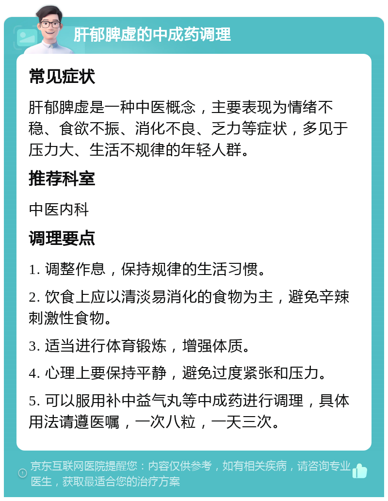 肝郁脾虚的中成药调理 常见症状 肝郁脾虚是一种中医概念，主要表现为情绪不稳、食欲不振、消化不良、乏力等症状，多见于压力大、生活不规律的年轻人群。 推荐科室 中医内科 调理要点 1. 调整作息，保持规律的生活习惯。 2. 饮食上应以清淡易消化的食物为主，避免辛辣刺激性食物。 3. 适当进行体育锻炼，增强体质。 4. 心理上要保持平静，避免过度紧张和压力。 5. 可以服用补中益气丸等中成药进行调理，具体用法请遵医嘱，一次八粒，一天三次。