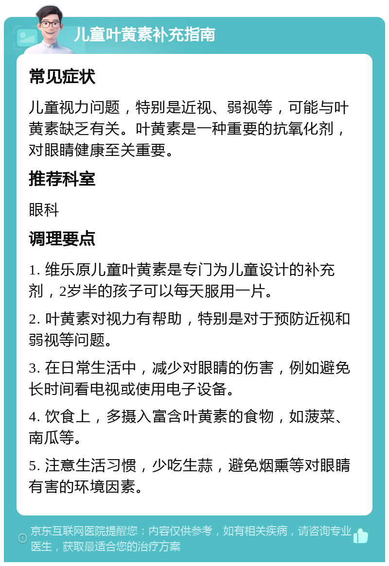 儿童叶黄素补充指南 常见症状 儿童视力问题，特别是近视、弱视等，可能与叶黄素缺乏有关。叶黄素是一种重要的抗氧化剂，对眼睛健康至关重要。 推荐科室 眼科 调理要点 1. 维乐原儿童叶黄素是专门为儿童设计的补充剂，2岁半的孩子可以每天服用一片。 2. 叶黄素对视力有帮助，特别是对于预防近视和弱视等问题。 3. 在日常生活中，减少对眼睛的伤害，例如避免长时间看电视或使用电子设备。 4. 饮食上，多摄入富含叶黄素的食物，如菠菜、南瓜等。 5. 注意生活习惯，少吃生蒜，避免烟熏等对眼睛有害的环境因素。