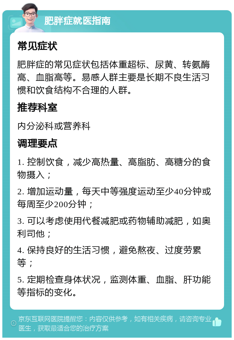 肥胖症就医指南 常见症状 肥胖症的常见症状包括体重超标、尿黄、转氨酶高、血脂高等。易感人群主要是长期不良生活习惯和饮食结构不合理的人群。 推荐科室 内分泌科或营养科 调理要点 1. 控制饮食，减少高热量、高脂肪、高糖分的食物摄入； 2. 增加运动量，每天中等强度运动至少40分钟或每周至少200分钟； 3. 可以考虑使用代餐减肥或药物辅助减肥，如奥利司他； 4. 保持良好的生活习惯，避免熬夜、过度劳累等； 5. 定期检查身体状况，监测体重、血脂、肝功能等指标的变化。