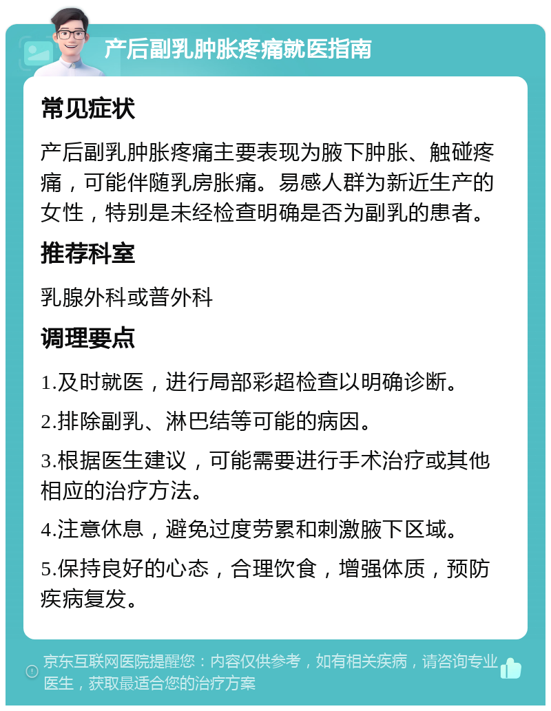 产后副乳肿胀疼痛就医指南 常见症状 产后副乳肿胀疼痛主要表现为腋下肿胀、触碰疼痛，可能伴随乳房胀痛。易感人群为新近生产的女性，特别是未经检查明确是否为副乳的患者。 推荐科室 乳腺外科或普外科 调理要点 1.及时就医，进行局部彩超检查以明确诊断。 2.排除副乳、淋巴结等可能的病因。 3.根据医生建议，可能需要进行手术治疗或其他相应的治疗方法。 4.注意休息，避免过度劳累和刺激腋下区域。 5.保持良好的心态，合理饮食，增强体质，预防疾病复发。