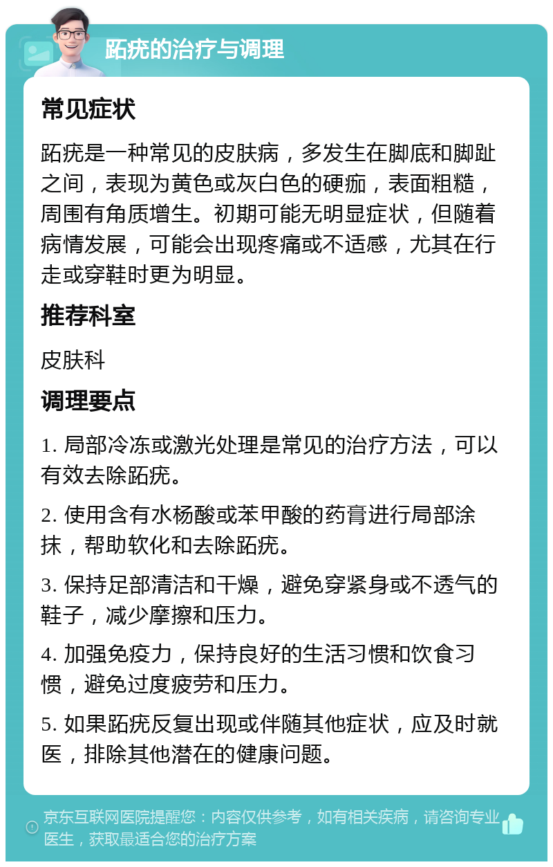 跖疣的治疗与调理 常见症状 跖疣是一种常见的皮肤病，多发生在脚底和脚趾之间，表现为黄色或灰白色的硬痂，表面粗糙，周围有角质增生。初期可能无明显症状，但随着病情发展，可能会出现疼痛或不适感，尤其在行走或穿鞋时更为明显。 推荐科室 皮肤科 调理要点 1. 局部冷冻或激光处理是常见的治疗方法，可以有效去除跖疣。 2. 使用含有水杨酸或苯甲酸的药膏进行局部涂抹，帮助软化和去除跖疣。 3. 保持足部清洁和干燥，避免穿紧身或不透气的鞋子，减少摩擦和压力。 4. 加强免疫力，保持良好的生活习惯和饮食习惯，避免过度疲劳和压力。 5. 如果跖疣反复出现或伴随其他症状，应及时就医，排除其他潜在的健康问题。