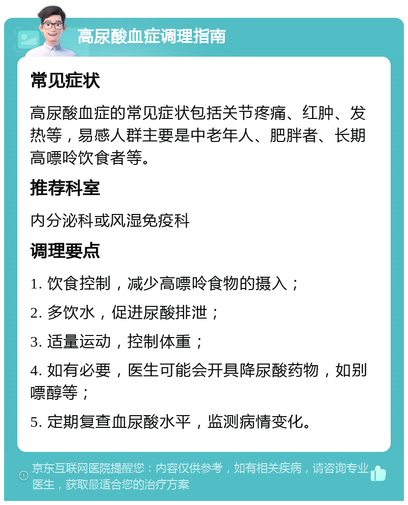 高尿酸血症调理指南 常见症状 高尿酸血症的常见症状包括关节疼痛、红肿、发热等，易感人群主要是中老年人、肥胖者、长期高嘌呤饮食者等。 推荐科室 内分泌科或风湿免疫科 调理要点 1. 饮食控制，减少高嘌呤食物的摄入； 2. 多饮水，促进尿酸排泄； 3. 适量运动，控制体重； 4. 如有必要，医生可能会开具降尿酸药物，如别嘌醇等； 5. 定期复查血尿酸水平，监测病情变化。