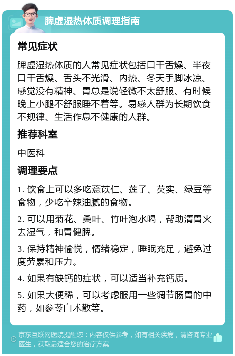 脾虚湿热体质调理指南 常见症状 脾虚湿热体质的人常见症状包括口干舌燥、半夜口干舌燥、舌头不光滑、内热、冬天手脚冰凉、感觉没有精神、胃总是说轻微不太舒服、有时候晚上小腿不舒服睡不着等。易感人群为长期饮食不规律、生活作息不健康的人群。 推荐科室 中医科 调理要点 1. 饮食上可以多吃薏苡仁、莲子、芡实、绿豆等食物，少吃辛辣油腻的食物。 2. 可以用菊花、桑叶、竹叶泡水喝，帮助清胃火去湿气，和胃健脾。 3. 保持精神愉悦，情绪稳定，睡眠充足，避免过度劳累和压力。 4. 如果有缺钙的症状，可以适当补充钙质。 5. 如果大便稀，可以考虑服用一些调节肠胃的中药，如参苓白术散等。