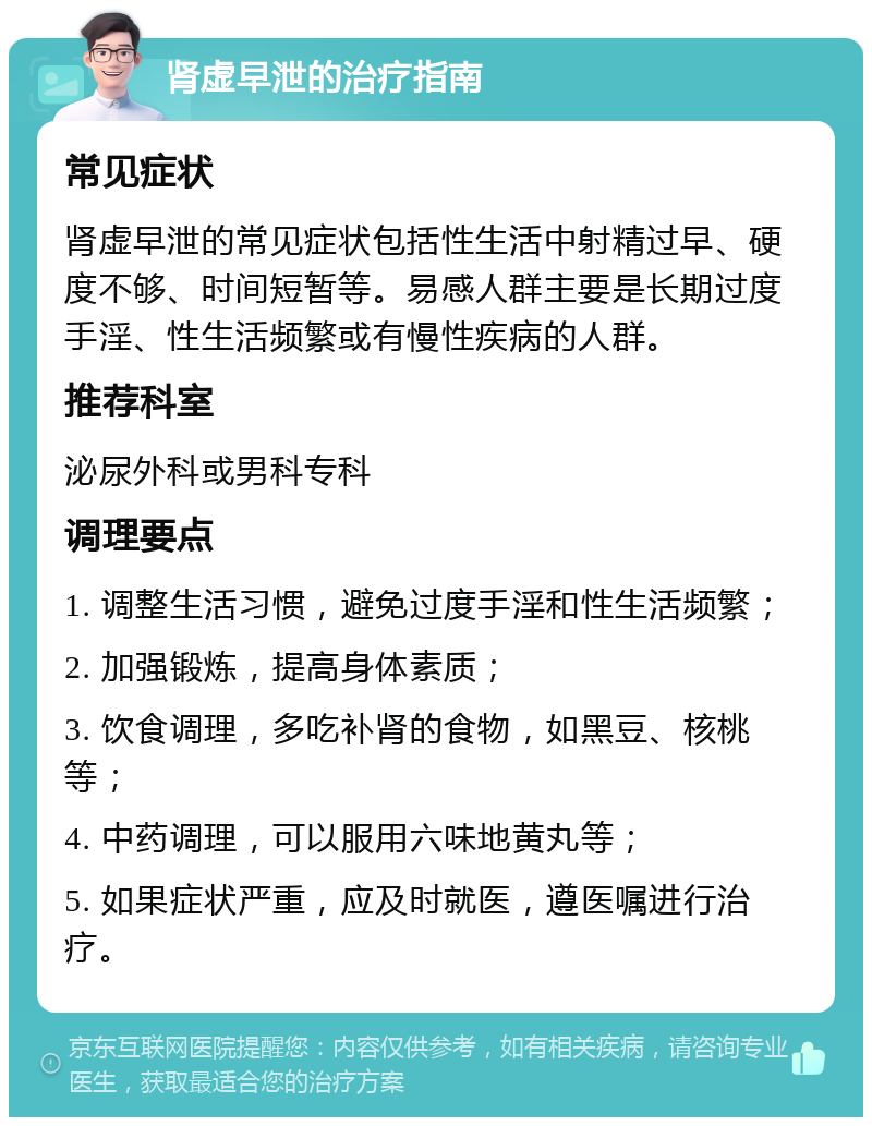 肾虚早泄的治疗指南 常见症状 肾虚早泄的常见症状包括性生活中射精过早、硬度不够、时间短暂等。易感人群主要是长期过度手淫、性生活频繁或有慢性疾病的人群。 推荐科室 泌尿外科或男科专科 调理要点 1. 调整生活习惯，避免过度手淫和性生活频繁； 2. 加强锻炼，提高身体素质； 3. 饮食调理，多吃补肾的食物，如黑豆、核桃等； 4. 中药调理，可以服用六味地黄丸等； 5. 如果症状严重，应及时就医，遵医嘱进行治疗。