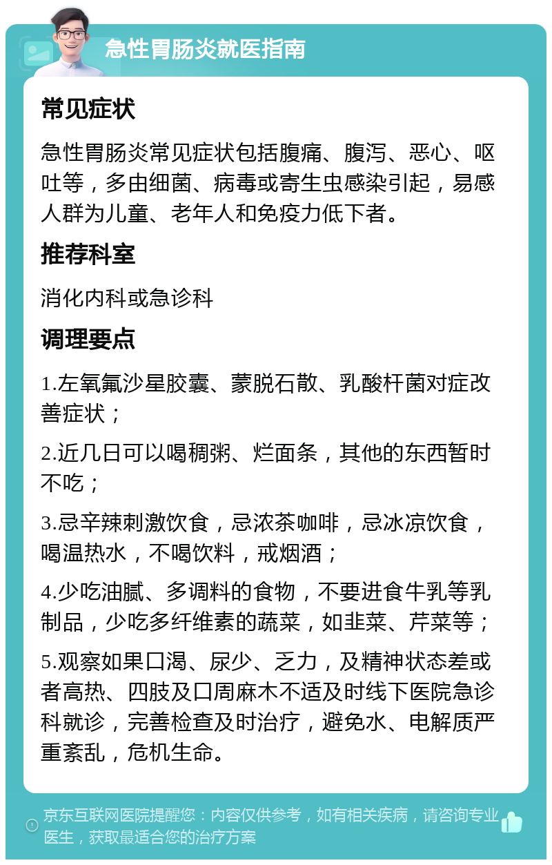 急性胃肠炎就医指南 常见症状 急性胃肠炎常见症状包括腹痛、腹泻、恶心、呕吐等，多由细菌、病毒或寄生虫感染引起，易感人群为儿童、老年人和免疫力低下者。 推荐科室 消化内科或急诊科 调理要点 1.左氧氟沙星胶囊、蒙脱石散、乳酸杆菌对症改善症状； 2.近几日可以喝稠粥、烂面条，其他的东西暂时不吃； 3.忌辛辣刺激饮食，忌浓茶咖啡，忌冰凉饮食，喝温热水，不喝饮料，戒烟酒； 4.少吃油腻、多调料的食物，不要进食牛乳等乳制品，少吃多纤维素的蔬菜，如韭菜、芹菜等； 5.观察如果口渴、尿少、乏力，及精神状态差或者高热、四肢及口周麻木不适及时线下医院急诊科就诊，完善检查及时治疗，避免水、电解质严重紊乱，危机生命。