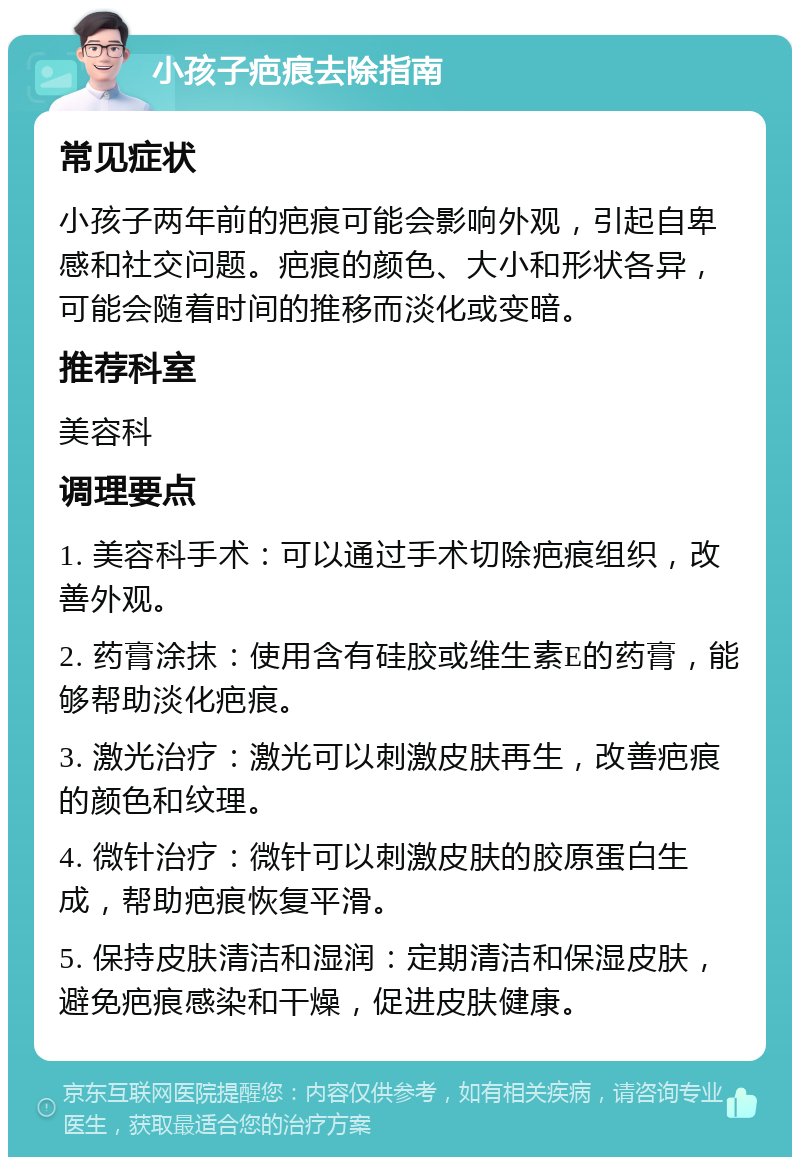 小孩子疤痕去除指南 常见症状 小孩子两年前的疤痕可能会影响外观，引起自卑感和社交问题。疤痕的颜色、大小和形状各异，可能会随着时间的推移而淡化或变暗。 推荐科室 美容科 调理要点 1. 美容科手术：可以通过手术切除疤痕组织，改善外观。 2. 药膏涂抹：使用含有硅胶或维生素E的药膏，能够帮助淡化疤痕。 3. 激光治疗：激光可以刺激皮肤再生，改善疤痕的颜色和纹理。 4. 微针治疗：微针可以刺激皮肤的胶原蛋白生成，帮助疤痕恢复平滑。 5. 保持皮肤清洁和湿润：定期清洁和保湿皮肤，避免疤痕感染和干燥，促进皮肤健康。