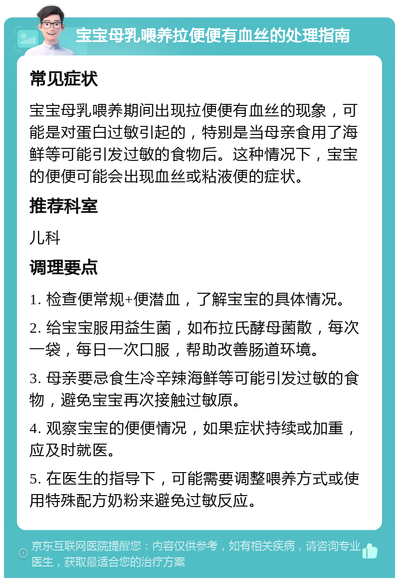 宝宝母乳喂养拉便便有血丝的处理指南 常见症状 宝宝母乳喂养期间出现拉便便有血丝的现象，可能是对蛋白过敏引起的，特别是当母亲食用了海鲜等可能引发过敏的食物后。这种情况下，宝宝的便便可能会出现血丝或粘液便的症状。 推荐科室 儿科 调理要点 1. 检查便常规+便潜血，了解宝宝的具体情况。 2. 给宝宝服用益生菌，如布拉氏酵母菌散，每次一袋，每日一次口服，帮助改善肠道环境。 3. 母亲要忌食生冷辛辣海鲜等可能引发过敏的食物，避免宝宝再次接触过敏原。 4. 观察宝宝的便便情况，如果症状持续或加重，应及时就医。 5. 在医生的指导下，可能需要调整喂养方式或使用特殊配方奶粉来避免过敏反应。