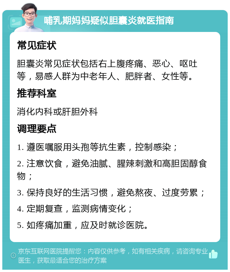 哺乳期妈妈疑似胆囊炎就医指南 常见症状 胆囊炎常见症状包括右上腹疼痛、恶心、呕吐等，易感人群为中老年人、肥胖者、女性等。 推荐科室 消化内科或肝胆外科 调理要点 1. 遵医嘱服用头孢等抗生素，控制感染； 2. 注意饮食，避免油腻、腥辣刺激和高胆固醇食物； 3. 保持良好的生活习惯，避免熬夜、过度劳累； 4. 定期复查，监测病情变化； 5. 如疼痛加重，应及时就诊医院。